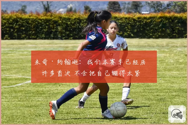 米奇·约翰逊：我们本赛季已经历了许多首次 不会把自己绷得太紧