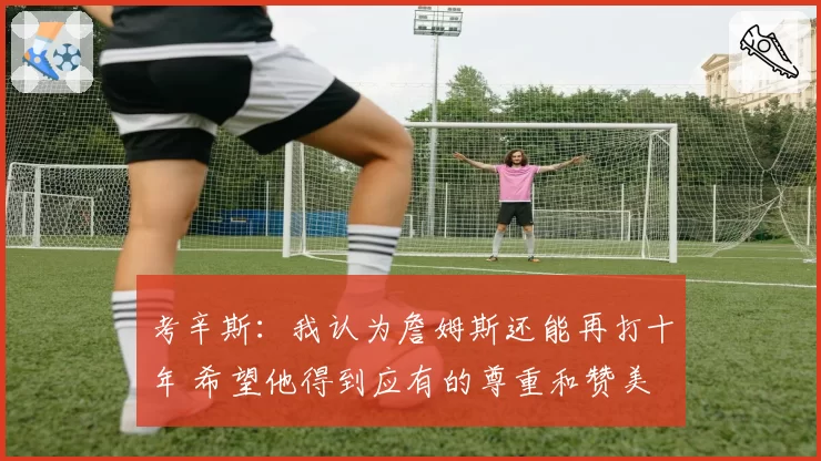 考辛斯：我认为詹姆斯还能再打十年 希望他得到应有的尊重和赞美