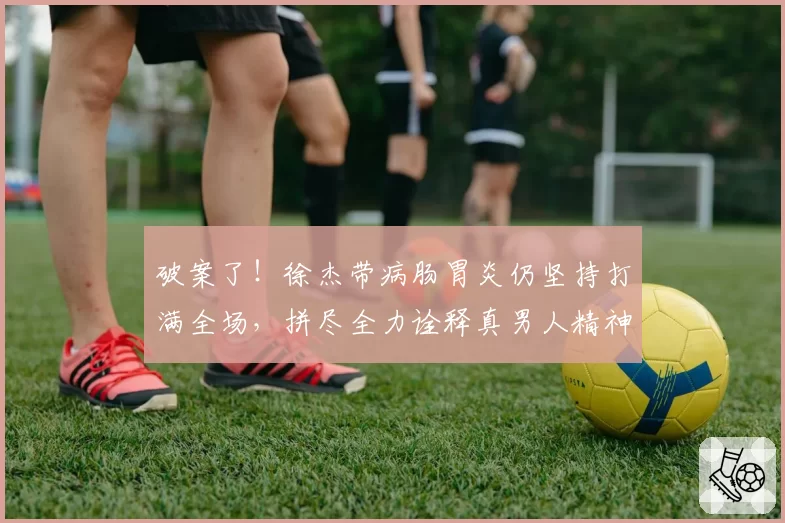 破案了!徐杰带病肠胃炎仍坚持打满全场,拼尽全力诠释真男人精神