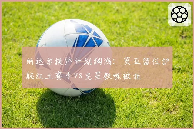 纳达尔换帅计划搁浅：莫亚留任护航红土赛季vs克星教练被拒