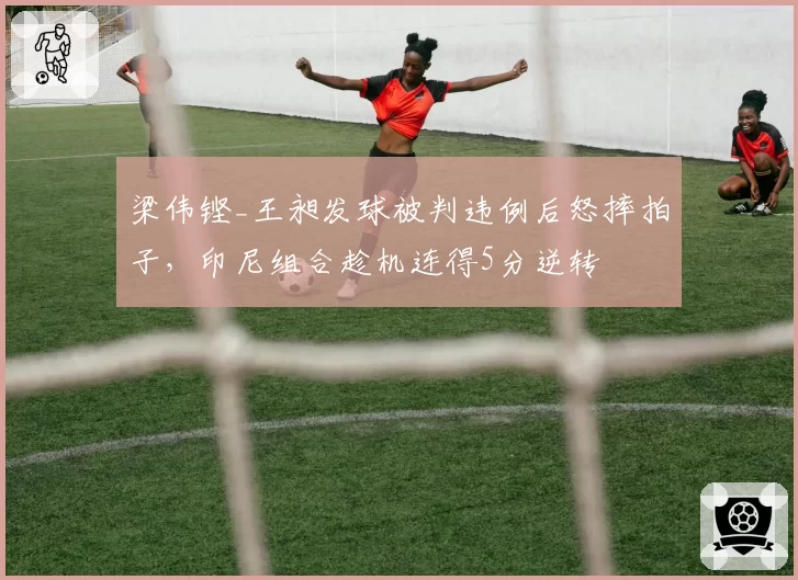 梁伟铿_王昶发球被判违例后怒摔拍子，印尼组合趁机连得5分逆转