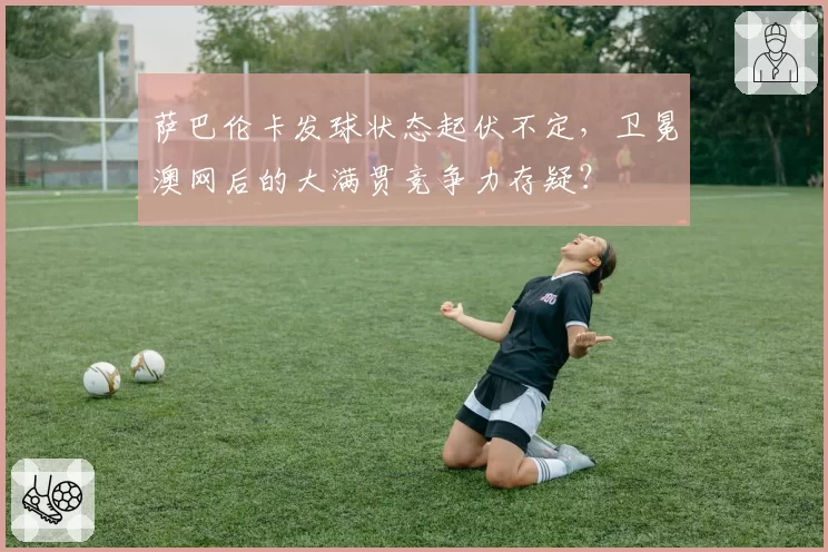 萨巴伦卡发球状态起伏不定，卫冕澳网后的大满贯竞争力存疑？