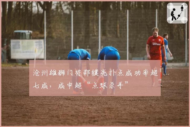 沧州雄狮门将邵镤亮扑点成功率超七成,成中超“点球杀手”