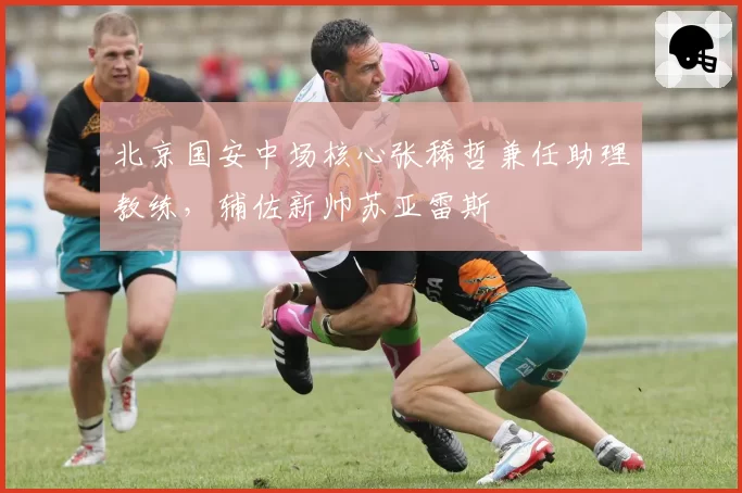 北京国安中场核心张稀哲兼任助理教练,辅佐新帅苏亚雷斯