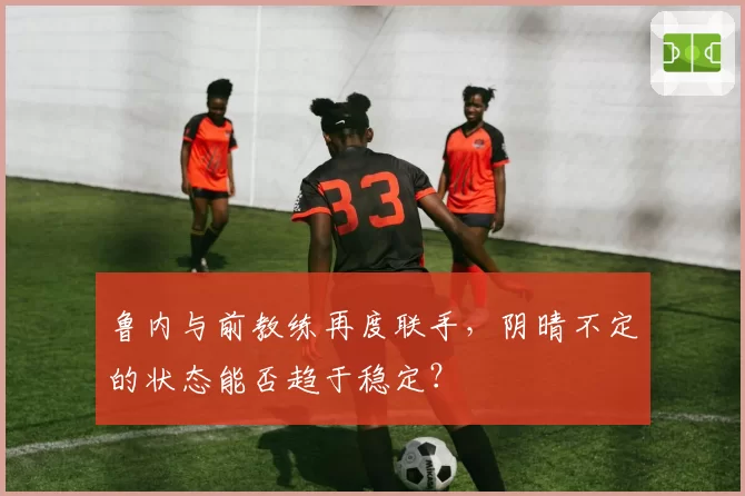 鲁内与前教练再度联手，阴晴不定的状态能否趋于稳定？