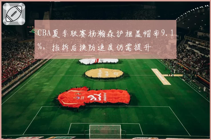 CBA夏季联赛杨瀚森护框盖帽率9.1%，挡拆后换防速度仍需提升
