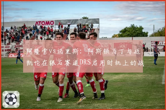 阿隆索vs诺里斯:阿斯顿马丁与迈凯伦在银石赛道DRS启用时机上的战术分歧