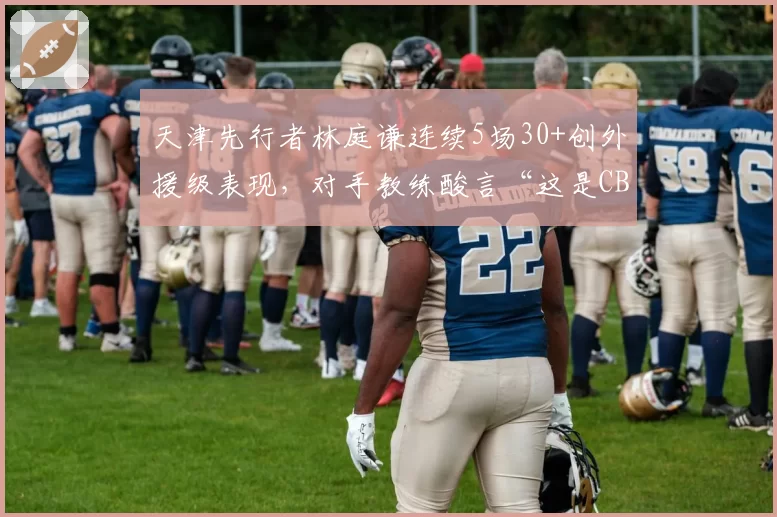 天津先行者林庭谦连续5场30+创外援级表现,对手教练酸言“这是CBA的悲哀”