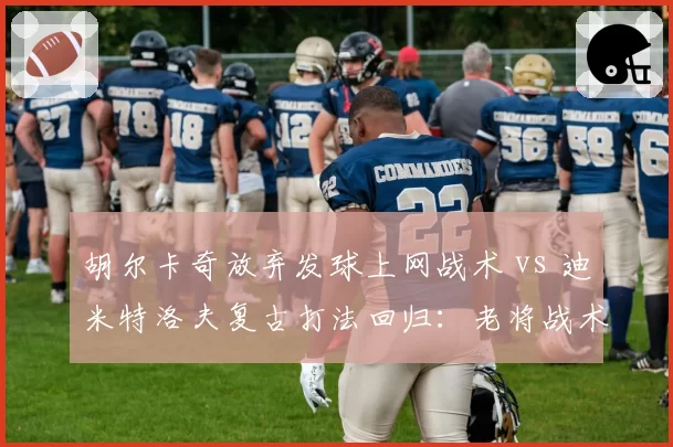 胡尔卡奇放弃发球上网战术 vs 迪米特洛夫复古打法回归：老将战术进化选择