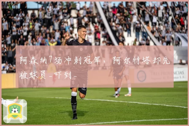 阿森纳7场冲刺冠军，阿尔特塔却先被球员_吓到_