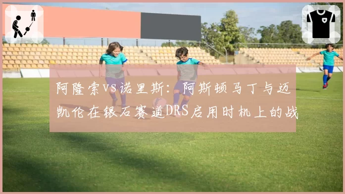 阿隆索vs诺里斯：阿斯顿马丁与迈凯伦在银石赛道DRS启用时机上的战术分歧