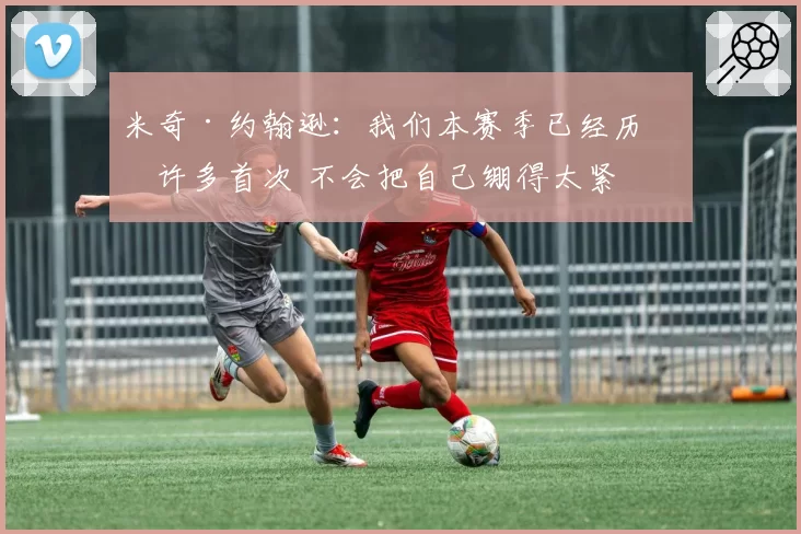 米奇·约翰逊：我们本赛季已经历了许多首次 不会把自己绷得太紧