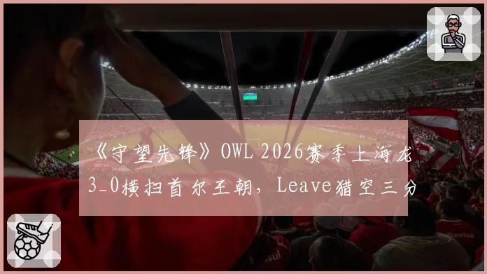 《守望先锋》OWL 2026赛季上海龙3_0横扫首尔王朝，Leave猎空三分钟三杀