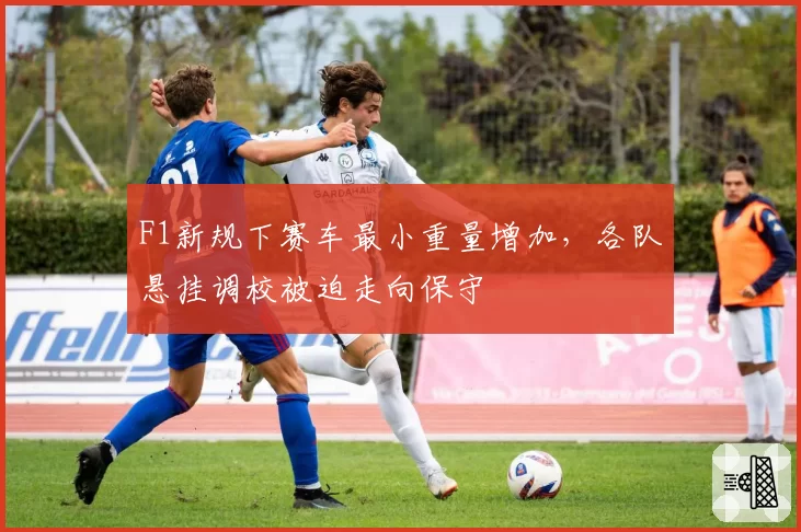 F1新规下赛车最小重量增加，各队悬挂调校被迫走向保守