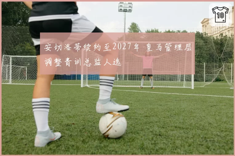 安切洛蒂续约至2027年 皇马管理层调整青训总监人选