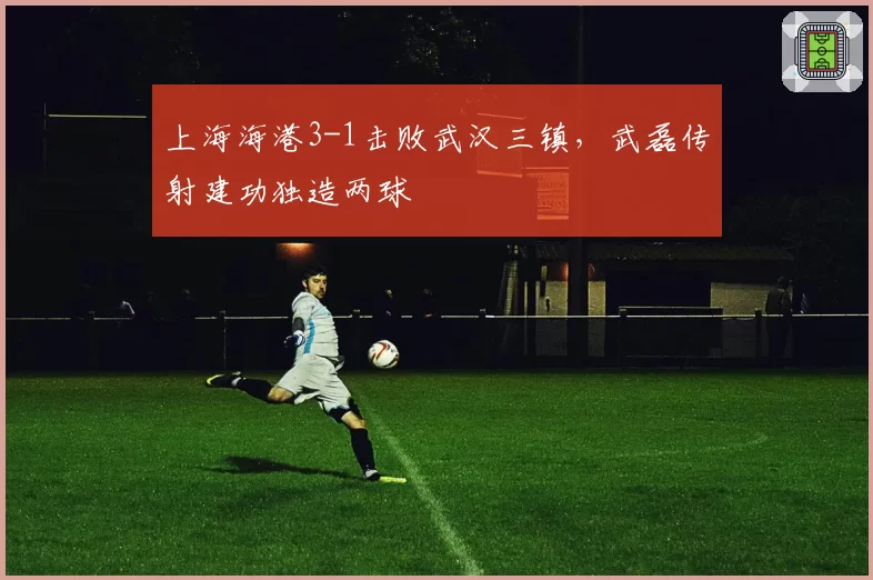 上海海港3-1击败武汉三镇,武磊传射建功独造两球