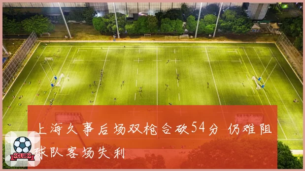 上海久事后场双枪合砍54分 仍难阻球队客场失利