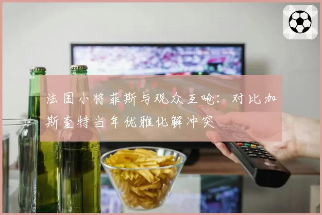 法国小将菲斯与观众互呛：对比加斯奎特当年优雅化解冲突