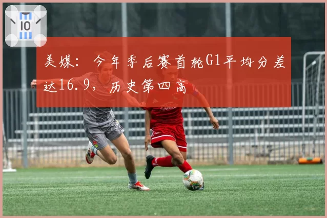 美媒：今年季后赛首轮G1平均分差达16.9，历史第四高