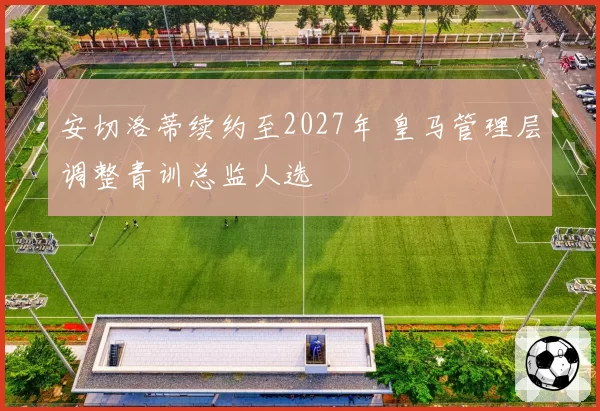 安切洛蒂续约至2027年 皇马管理层调整青训总监人选