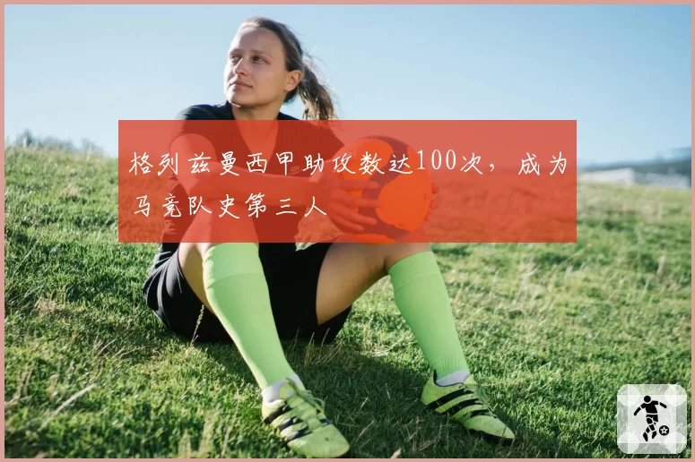 格列兹曼西甲助攻数达100次,成为马竞队史第三人