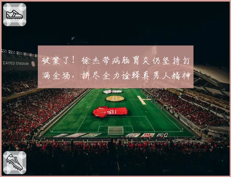 破案了！徐杰带病肠胃炎仍坚持打满全场，拼尽全力诠释真男人精神