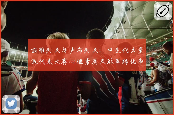 兹维列夫与卢布列夫：中生代力量派代表大赛心理素质及冠军转化率