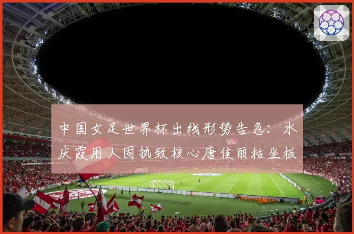 中国女足世界杯出线形势告急:水庆霞用人固执致核心唐佳丽枯坐板凳90分钟