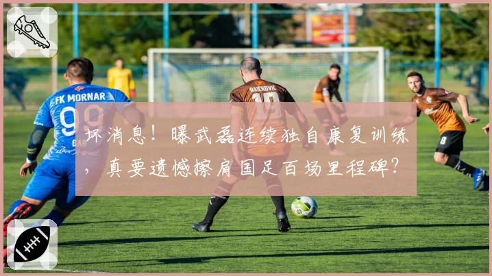 坏消息！曝武磊连续独自康复训练，真要遗憾擦肩国足百场里程碑？