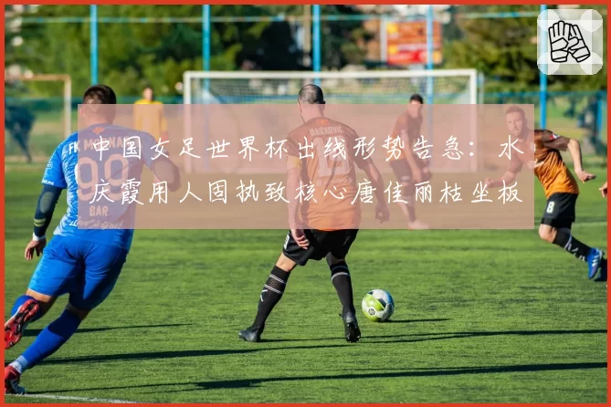 中国女足世界杯出线形势告急:水庆霞用人固执致核心唐佳丽枯坐板凳90分钟