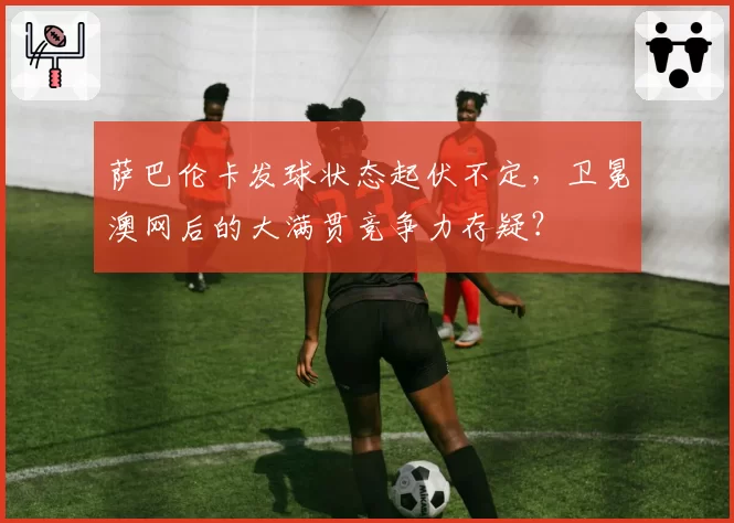 萨巴伦卡发球状态起伏不定，卫冕澳网后的大满贯竞争力存疑？